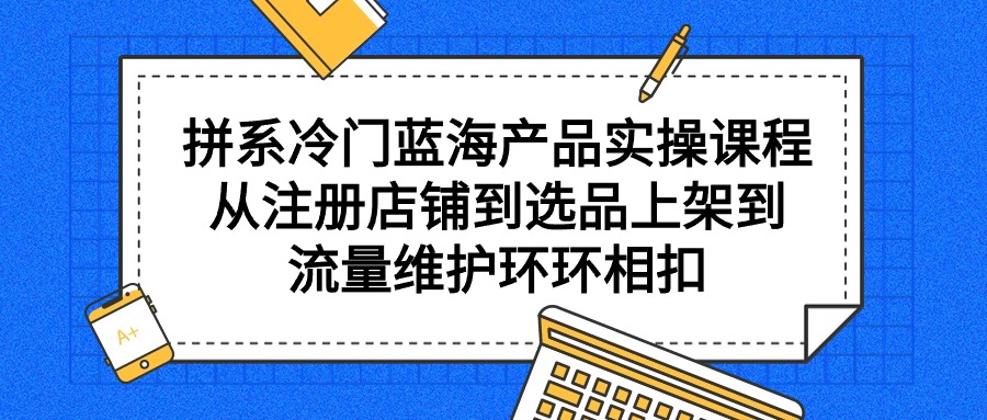 （9527期）拼系冷门蓝海产品实操课程，从注册店铺到选品上架到流量维护环环相扣-<a href=