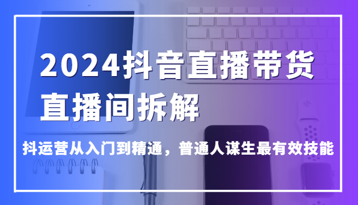 2024抖音直播带货直播间拆解，抖运营从入门到精通，普通人谋生最有效技能-<a href=