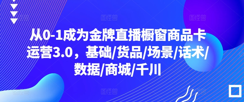 从0-1成为金牌直播橱窗商品卡运营3.0，基础/货品/场景/话术/数据/商城/千川-<a href=