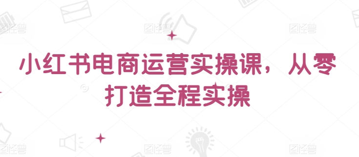 小红书电商运营实操课，​从零打造全程实操-<a href=