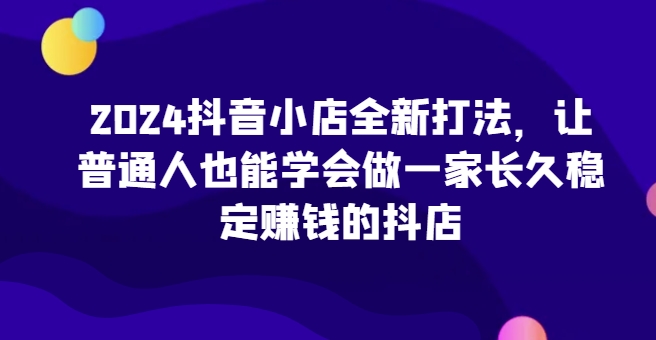 2024抖音小店全新打法，让普通人也能学会做一家长久稳定赚钱的抖店-<a href=