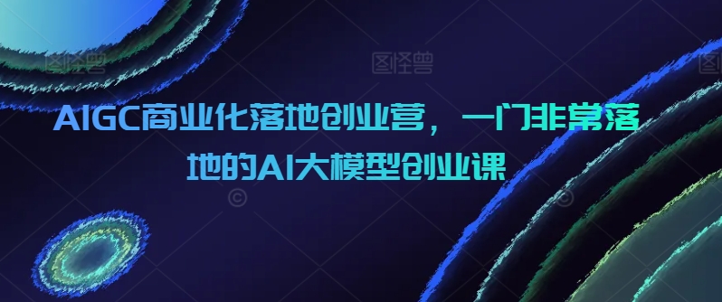 AIGC商业化落地创业营，一门非常落地的AI大模型创业课-<a href=