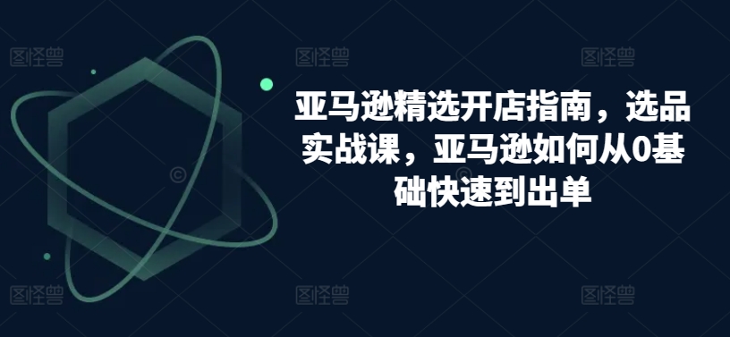 亚马逊精选开店指南，选品实战课，亚马逊如何从0基础快速到出单-<a href=
