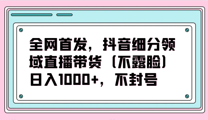 全网首发，抖音细分领域直播带货（不露脸）项目，日入1000+，不封号-<a href=