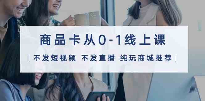 商品卡从0-1线上课（不发短视频 不发直播 纯玩商城推荐）32节课-<a href=
