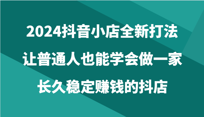 2024抖音小店全新打法，让普通人也能学会做一家长久稳定赚钱的抖店（24节）-<a href=