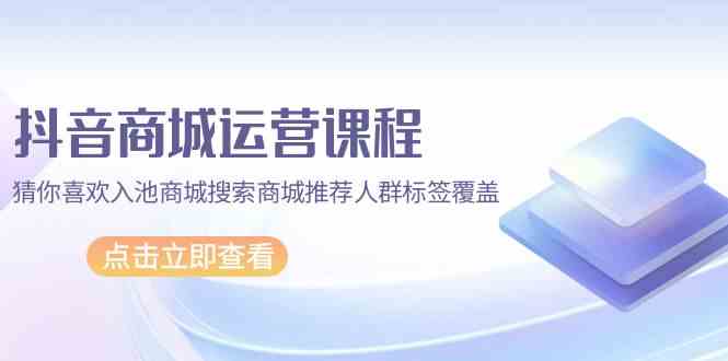 抖音商城运营课程，猜你喜欢入池商城搜索商城推荐人群标签覆盖（67节课）-<a href=
