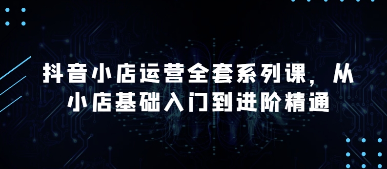 抖音小店运营全套系列课，全新升级，从小店基础入门到进阶精通，系统掌握月销百万小店的核心秘密-<a href=