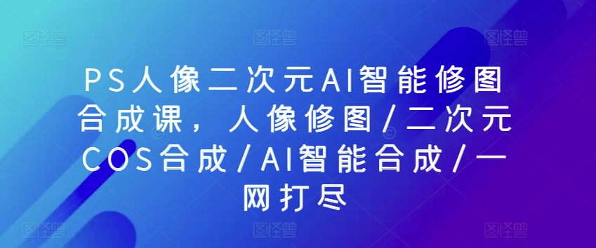 PS人像二次元AI智能修图合成课，人像修图/二次元COS合成/AI智能合成/一网打尽-<a href=