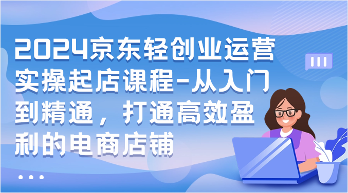2024京东轻创业运营实操起店课程-从入门到精通，打通高效盈利的电商店铺-<a href=