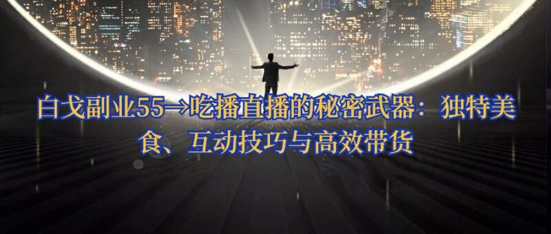 白戈副业55→吃播直播的秘密武器：独特美食、互动技巧与高效带货-白戈学堂