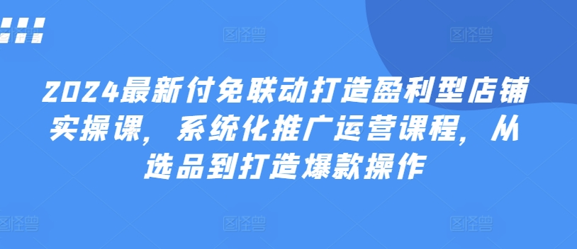 2024最新付免联动打造盈利型店铺实操课，​系统化推广运营课程，从选品到打造爆款操作-<a href=