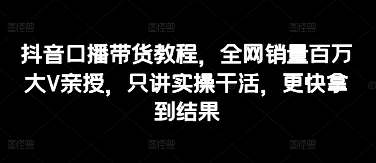 抖音口播带货教程，全网销量百万大V亲授，只讲实操干活，更快拿到结果-<a href=