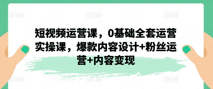 短视频运营课，0基础全套运营实操课，爆款内容设计+粉丝运营+内容变现-<a href=