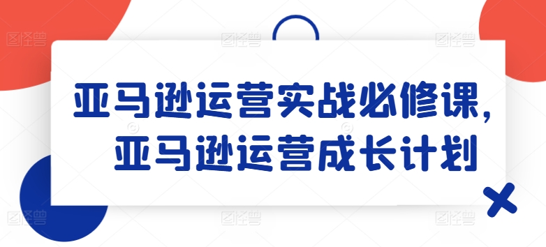 亚马逊运营实战必修课，亚马逊运营成长计划-<a href=
