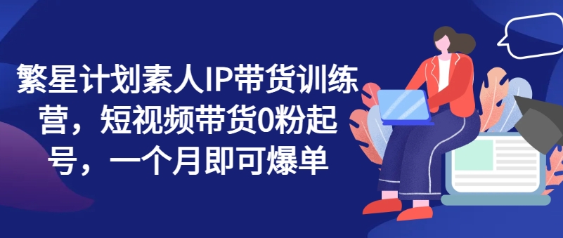 繁星计划素人IP带货训练营，短视频带货0粉起号，一个月即可爆单-<a href=