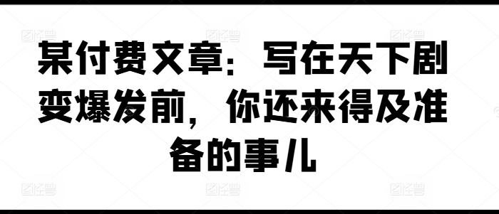 某付费文章：写在天下剧变爆发前，你还来得及准备的事儿-<a href=