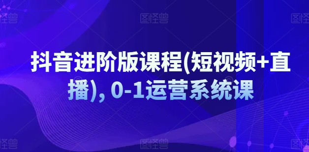 抖音进阶版课程(短视频+直播), 0-1运营系统课-<a href=