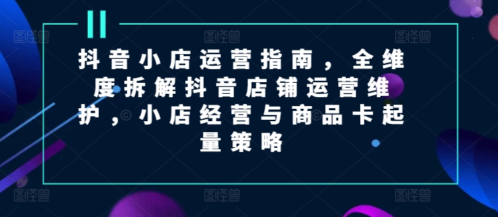 抖音小店运营指南，全维度拆解抖音店铺运营维护，小店经营与商品卡起量策略-<a href=