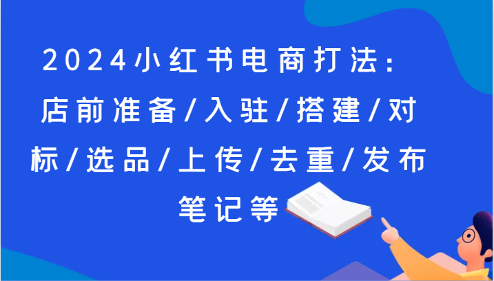 2024小红书电商打法：店前准备/入驻/搭建/对标/选品/上传/去重/发布笔记等-<a href=