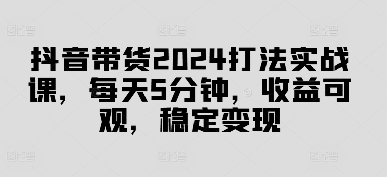 抖音带货2024打法实战课，每天5分钟，收益可观，稳定变现-白戈学堂