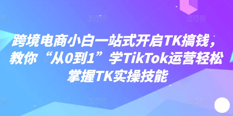 跨境电商小白一站式开启TK搞钱，教你“从0到1”学TikTok运营轻松掌握TK实操技能-白戈学堂