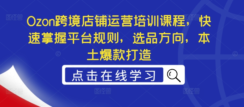 Ozon跨境店铺运营培训课程，快速掌握平台规则，选品方向，本土爆款打造-白戈学堂