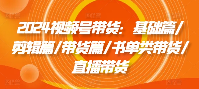 2024视频号带货：基础篇/剪辑篇/带货篇/书单类带货/直播带货-白戈学堂