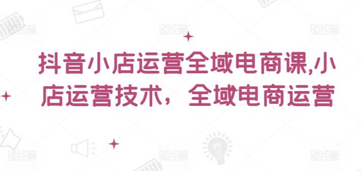抖音小店运营全域电商课，​小店运营技术，全域电商运营-白戈学堂