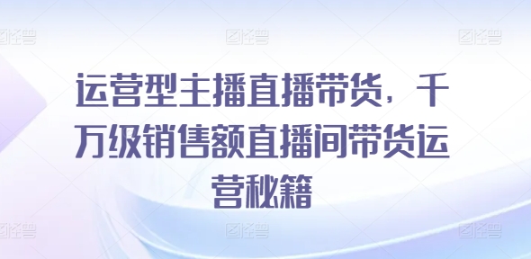 运营型主播直播带货，​千万级销售额直播间带货运营秘籍-白戈学堂