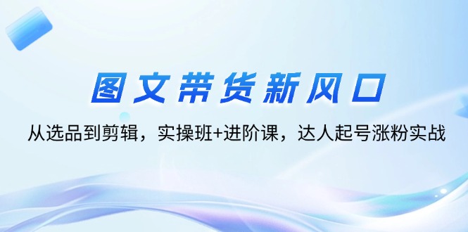 （12306期）图文带货新风口：从选品到剪辑，实操班+进阶课，达人起号涨粉实战-白戈学堂