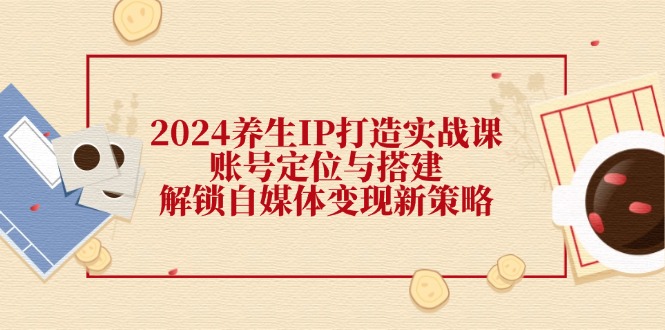 （12259期）2024养生IP打造实战课：账号定位与搭建，解锁自媒体变现新策略-白戈学堂