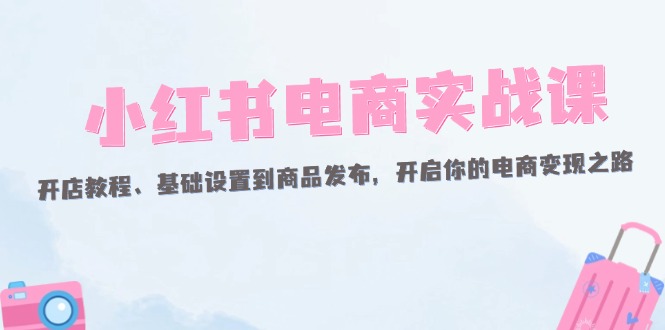 （12367期）小红书电商实战课：开店教程、基础设置到商品发布，开启你的电商变现之路-白戈学堂