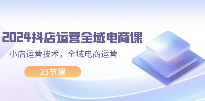 （11898期）2024抖店运营-全域电商课，小店运营技术，全域电商运营（23节课）-白戈学堂