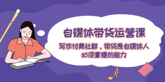 自媒体带货运营课：写作付费社群，带货是自媒体人必须掌握的能力-白戈学堂