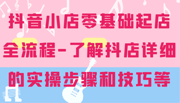 抖音小店零基础起店全流程-详细学习抖店的实操步骤和技巧等-白戈学堂