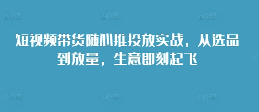 短视频带货随心推投放实战，从选品到放量，生意即刻起飞-白戈学堂