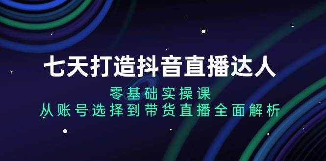 七天打造抖音直播达人：零基础实操课，从账号选择到带货直播全面解析-白戈学堂
