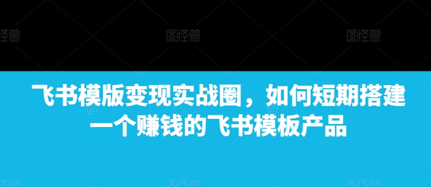 飞书模版变现实战圈，如何短期搭建一个赚钱的飞书模板产品-白戈学堂