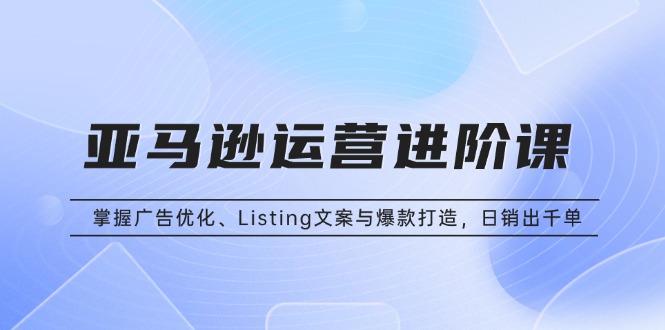（13517期）亚马逊运营进阶课：掌握广告优化、Listing文案与爆款打造，日销出千单-白戈学堂