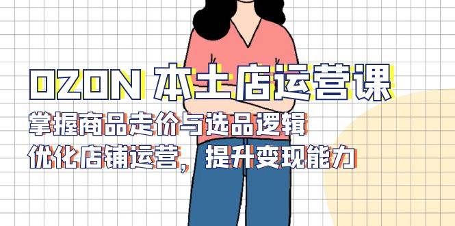 OZON本土店运营课，掌握商品走价与选品逻辑，优化店铺运营，提升变现能力-白戈学堂