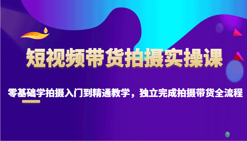 短视频带货拍摄实操课，零基础学拍摄入门到精通教学，独立完成拍摄带货全流程-白戈学堂