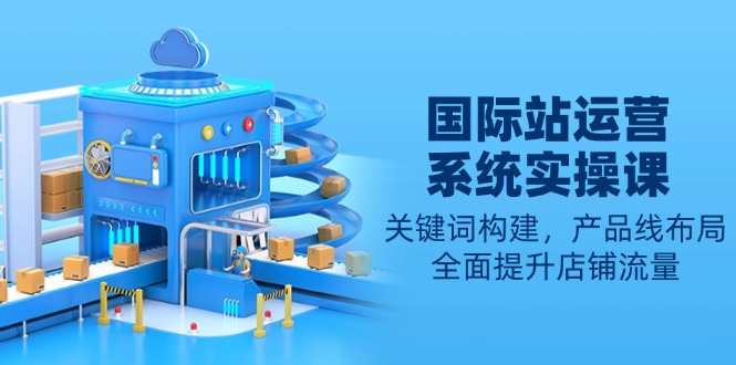（13967期）国际站运营系统实操课：关键词构建，产品线布局，全面提升店铺流量-白戈学堂
