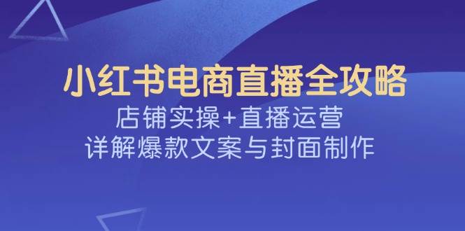 小红书电商直播全攻略，店铺实操+直播运营，详解爆款文案与封面制作-白戈学堂