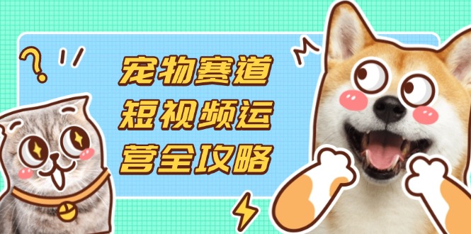 （14345期）宠物赛道短视频运营全攻略，选品拍摄剪辑实操，实现流量到收益转化-白戈学堂