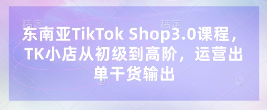 东南亚TikTok Shop3.0课程，TK小店​从初级到高阶，运营出单干货输出-白戈学堂