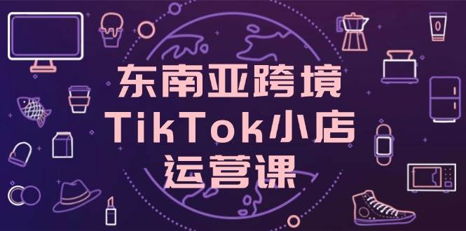 东南亚跨境TikTok小店运营课，掌握店铺设置与流量转化核心技巧-白戈学堂