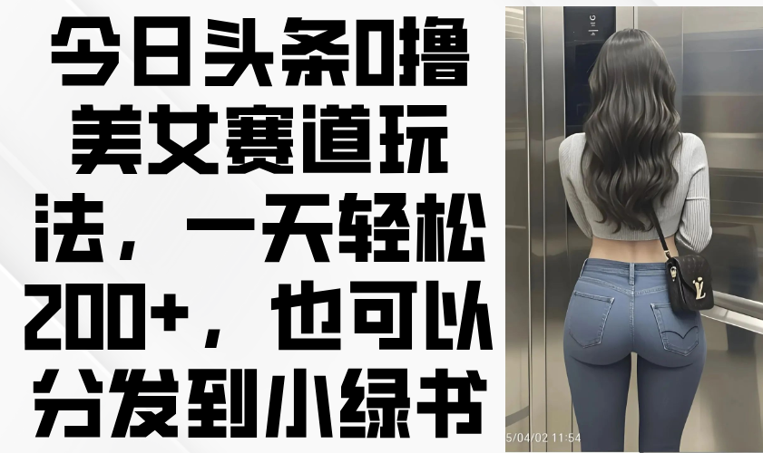（14393期）今日头条0撸美女赛道玩法，一天轻松200+，也可以分发到小绿书-白戈学堂