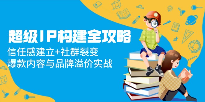 （14747期）超级IP构建全攻略：信任感建立+社群裂变，爆款内容与品牌溢价实战-白戈学堂